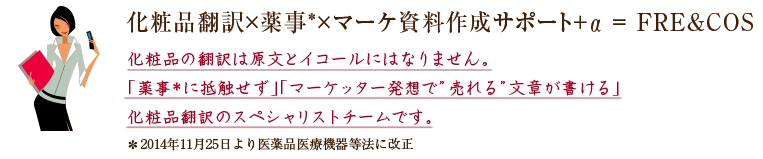 化粧品翻訳×薬事*×マーケ資料作成サポート+α ＝ FRE&COS　化粧品の翻訳は原文とイコールになりません。「薬事*に抵触せず」「マーケッター発想で”売れる”文章が書ける」化粧品翻訳のスペシャリストチームです。＊2014年11月25日より医薬品医療機器等法に改正