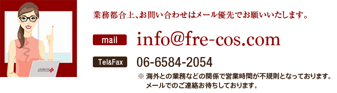 業務都合上、お問い合わせはメール優先でお願いいたします。mail：info@fre-cos.com／Tel&Fax：06-6584-2054（海外との業務などの関係で営業時間が不規則となっております。メールでのご連絡お待ちしております。）