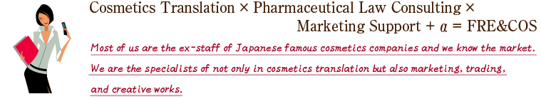 Cosmetics Translation × Pharmaceutical Law Consulting × 　　　　
Marketing Support + α ＝ FRE&COS Most of us are the ex-staff of Japanese famous cosmetics companies and we know the market.We are the specialists of not only in cosmetics translation but also marketing, trading, and creative.