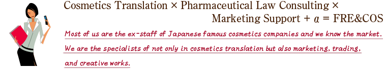 Cosmetics Translation × Pharmaceutical Law Consulting ×
Marketing Support + α = FRE&COS Most of us are the ex-staff of Japanese famous cosmetics companies and we know the market.We are the specialists of not only in cosmetics translation but also marketing, trading, and creative.